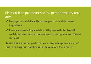Els mateixos problemes se’ns presenten any rere 
any:
✓ Les urgències del dia a dia passen per davant dels temes 
importants. 
✓ Encara ens costa força establir diàlegs virtuals, fer treball 
col∙laboratiu en línia, expressar les nostres opinions en fòrums 
de debat. 
Tenim limitacions per participar en les trobades presencials, tot i 
que hi ha hagut un nombre anual de reunions força reduït…
 