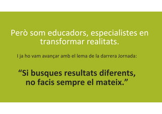 Però som educadors, especialistes en 
transformar realitats.
I ja ho vam avançar amb el lema de la darrera Jornada:
“Si busques resultats diferents,
no facis sempre el mateix.”
 