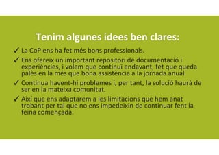 Tenim algunes idees ben clares:
✓La CoP ens ha fet més bons professionals.
✓Ens ofereix un important repositori de documentació i 
experiències, i volem que continuï endavant, fet que queda 
palès en la més que bona assistència a la jornada anual. 
✓Continua havent‐hi problemes i, per tant, la solució haurà de 
ser en la mateixa comunitat. 
✓Així que ens adaptarem a les limitacions que hem anat 
trobant per tal que no ens impedeixin de continuar fent la 
feina començada.
 