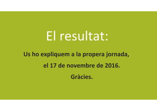 El resultat:
Us ho expliquem a la propera jornada, 
el 17 de novembre de 2016.
Gràcies.
 