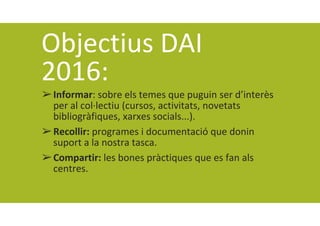 Objectius DAI 
2016:
➢Informar: sobre els temes que puguin ser d’interès 
per al col∙lectiu (cursos, activitats, novetats 
bibliogràfiques, xarxes socials...).
➢Recollir: programes i documentació que donin 
suport a la nostra tasca.
➢Compartir: les bones pràctiques que es fan als 
centres.
 