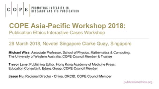 COPE Asia-Pacific Workshop 2018:
Publication Ethics Interactive Cases Workshop
28 March 2018, Novotel Singapore Clarke Quay, Singapore
Michael Wise, Associate Professor, School of Physics, Mathematics & Computing,
The University of Western Australia; COPE Council Member & Trustee
Trevor Lane, Publishing Editor, Hong Kong Academy of Medicine Press;
Education Consultant, Edanz Group; COPE Council Member
Jason Hu, Regional Director - China, ORCID; COPE Council Member
publicationethics.org
 