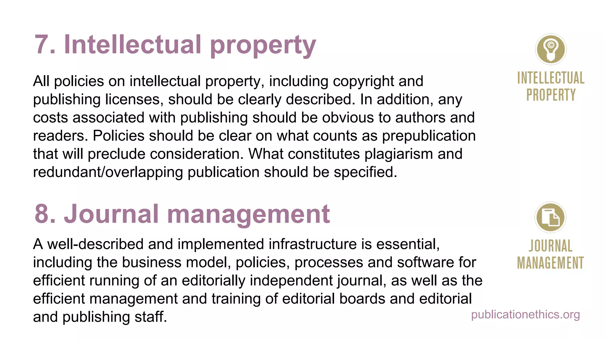 publicationethics.org
7. Intellectual property
All policies on intellectual property, including copyright and
publishing licenses, should be clearly described. In addition, any
costs associated with publishing should be obvious to authors and
readers. Policies should be clear on what counts as prepublication
that will preclude consideration. What constitutes plagiarism and
redundant/overlapping publication should be specified.
8. Journal management
A well-described and implemented infrastructure is essential,
including the business model, policies, processes and software for
efficient running of an editorially independent journal, as well as the
efficient management and training of editorial boards and editorial
and publishing staff.
 