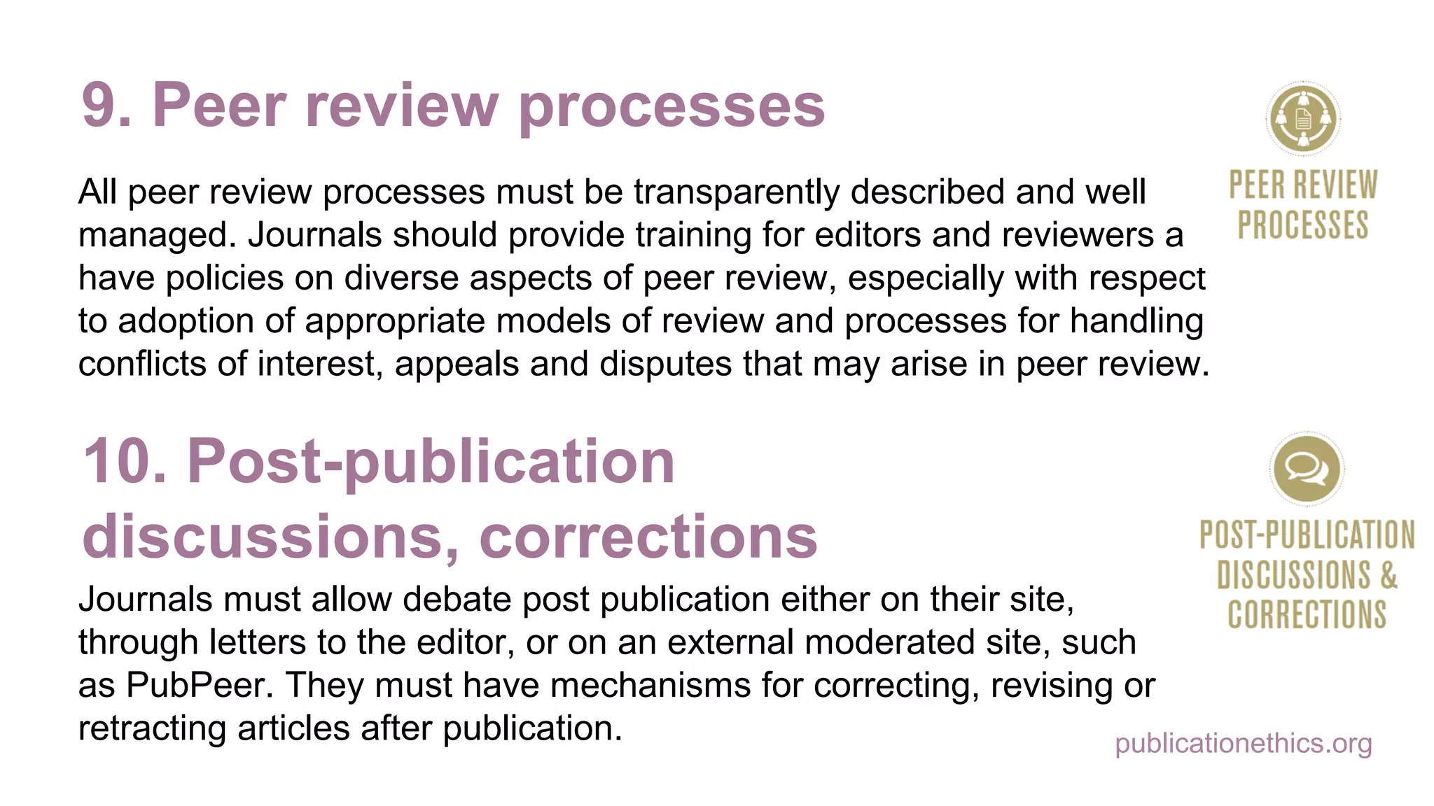 publicationethics.org
9. Peer review processes
All peer review processes must be transparently described and well
managed. Journals should provide training for editors and reviewers and
have policies on diverse aspects of peer review, especially with respect
to adoption of appropriate models of review and processes for handling
conflicts of interest, appeals and disputes that may arise in peer review.
10. Post-publication
discussions, corrections
Journals must allow debate post publication either on their site,
through letters to the editor, or on an external moderated site, such
as PubPeer. They must have mechanisms for correcting, revising or
retracting articles after publication.
 