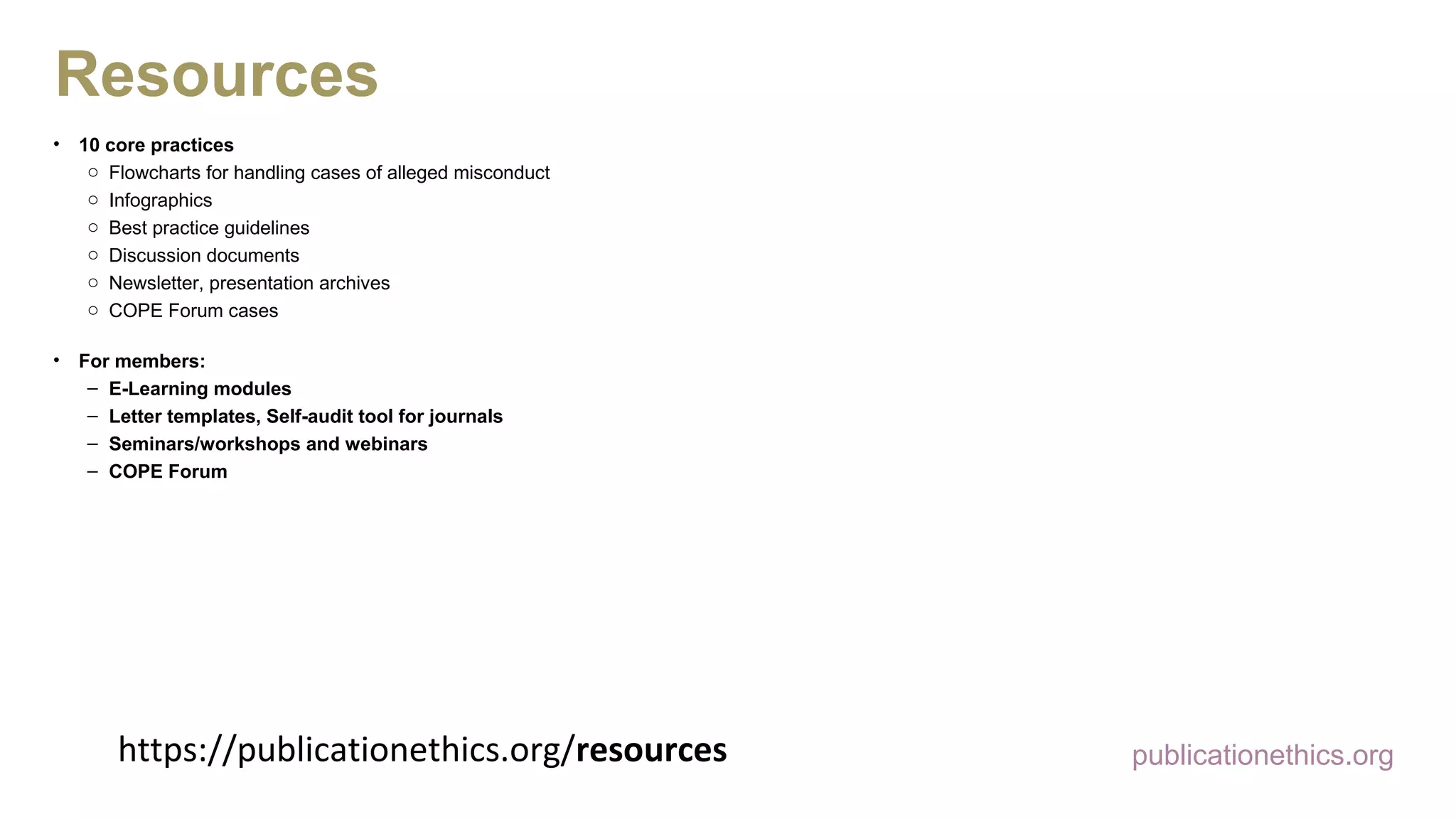 https://publicationethics.org/resources
• 10 core practices
o Flowcharts for handling cases of alleged misconduct
o Infographics
o Best practice guidelines
o Discussion documents
o Newsletter, presentation archives
o COPE Forum cases
• For members:
– E-Learning modules
– Letter templates, Self-audit tool for journals
– Seminars/workshops and webinars
– COPE Forum
publicationethics.org
Resources
 