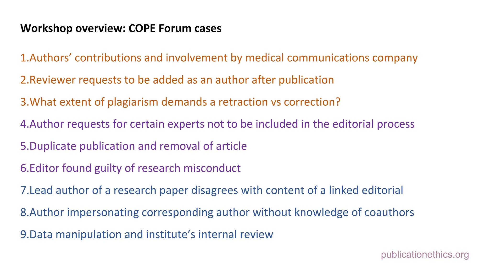 publicationethics.org
Workshop overview: COPE Forum cases
1.Authors’ contributions and involvement by medical communications company
2.Reviewer requests to be added as an author after publication
3.What extent of plagiarism demands a retraction vs correction?
4.Author requests for certain experts not to be included in the editorial process
5.Duplicate publication and removal of article
6.Editor found guilty of research misconduct
7.Lead author of a research paper disagrees with content of a linked editorial
8.Author impersonating corresponding author without knowledge of coauthors
9.Data manipulation and institute’s internal review
 