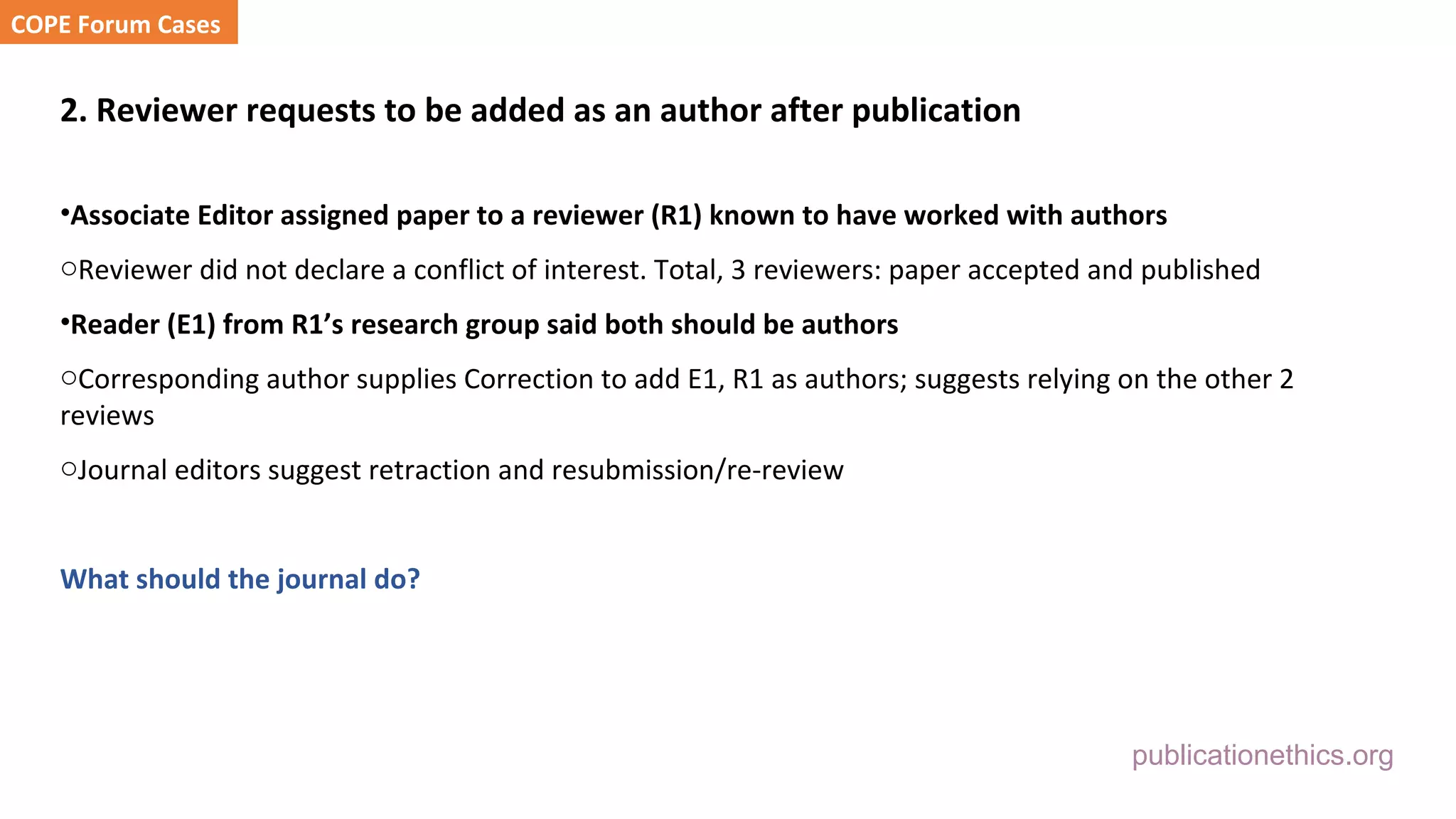publicationethics.org
2. Reviewer requests to be added as an author after publication
•Associate Editor assigned paper to a reviewer (R1) known to have worked with authors
oReviewer did not declare a conflict of interest. Total, 3 reviewers: paper accepted and published
•Reader (E1) from R1’s research group said both should be authors
oCorresponding author supplies Correction to add E1, R1 as authors; suggests relying on the other 2
reviews
oJournal editors suggest retraction and resubmission/re-review
What should the journal do?
COPE Forum Cases
 