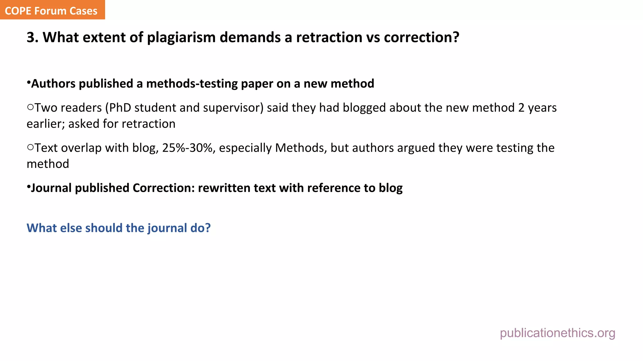 publicationethics.org
3. What extent of plagiarism demands a retraction vs correction?
•Authors published a methods-testing paper on a new method
oTwo readers (PhD student and supervisor) said they had blogged about the new method 2 years
earlier; asked for retraction
oText overlap with blog, 25%-30%, especially Methods, but authors argued they were testing the
method
•Journal published Correction: rewritten text with reference to blog
What else should the journal do?
COPE Forum Cases
 