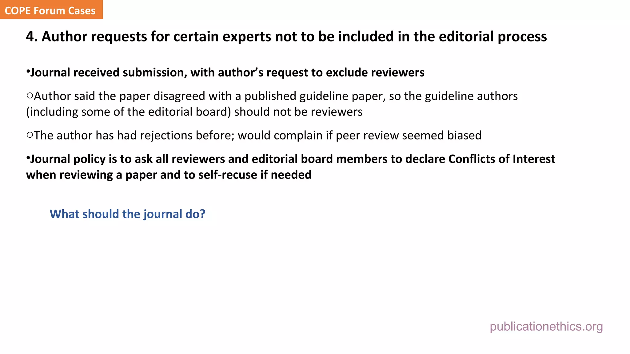 publicationethics.org
4. Author requests for certain experts not to be included in the editorial process
•Journal received submission, with author’s request to exclude reviewers
oAuthor said the paper disagreed with a published guideline paper, so the guideline authors
(including some of the editorial board) should not be reviewers
oThe author has had rejections before; would complain if peer review seemed biased
•Journal policy is to ask all reviewers and editorial board members to declare Conflicts of Interest
when reviewing a paper and to self-recuse if needed
What should the journal do?
COPE Forum Cases
 