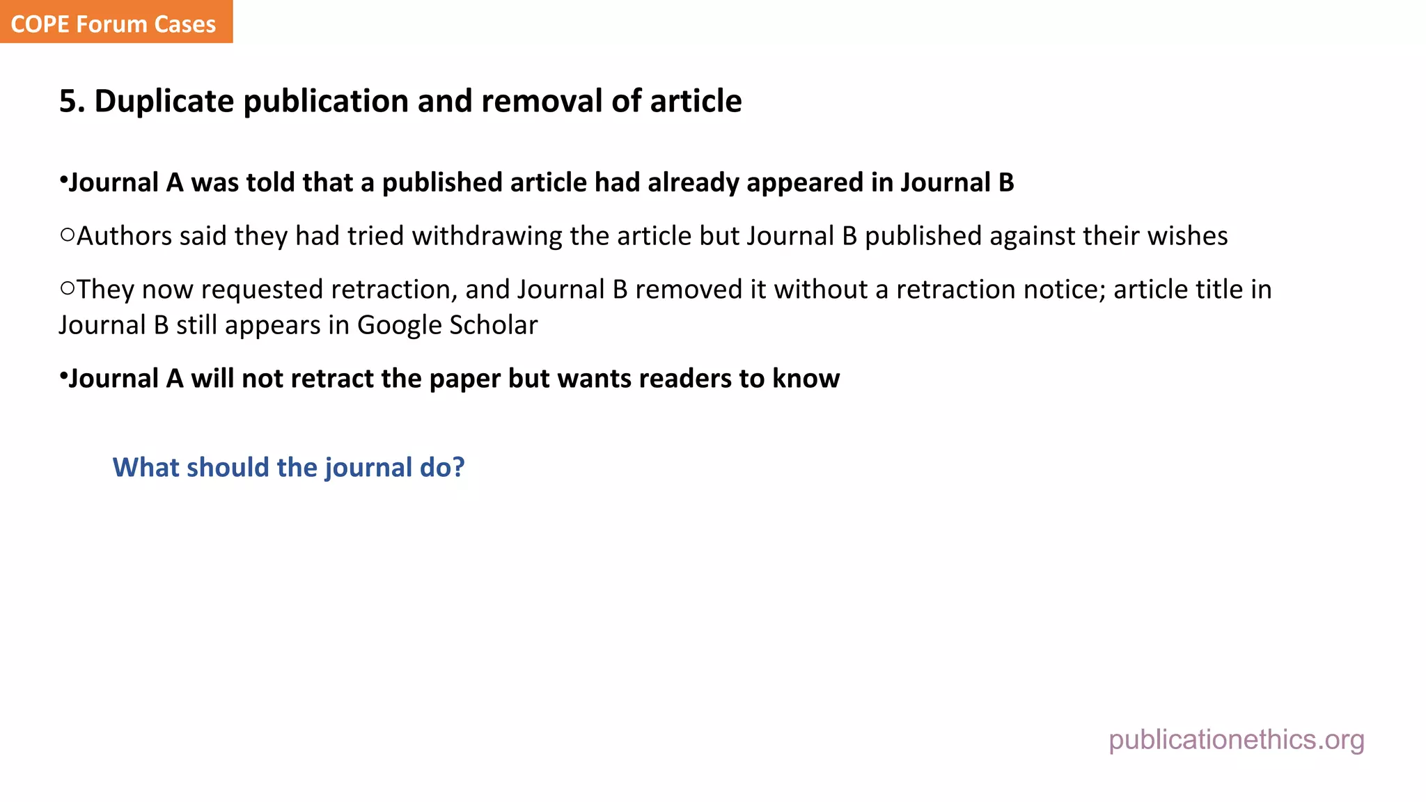 publicationethics.org
5. Duplicate publication and removal of article
•Journal A was told that a published article had already appeared in Journal B
oAuthors said they had tried withdrawing the article but Journal B published against their wishes
oThey now requested retraction, and Journal B removed it without a retraction notice; article title in
Journal B still appears in Google Scholar
•Journal A will not retract the paper but wants readers to know
What should the journal do?
COPE Forum Cases
 
