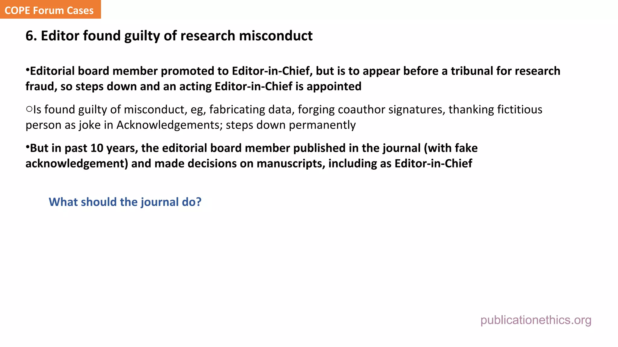 publicationethics.org
6. Editor found guilty of research misconduct
•Editorial board member promoted to Editor-in-Chief, but is to appear before a tribunal for research
fraud, so steps down and an acting Editor-in-Chief is appointed
oIs found guilty of misconduct, eg, fabricating data, forging coauthor signatures, thanking fictitious
person as joke in Acknowledgements; steps down permanently
•But in past 10 years, the editorial board member published in the journal (with fake
acknowledgement) and made decisions on manuscripts, including as Editor-in-Chief
What should the journal do?
COPE Forum Cases
 