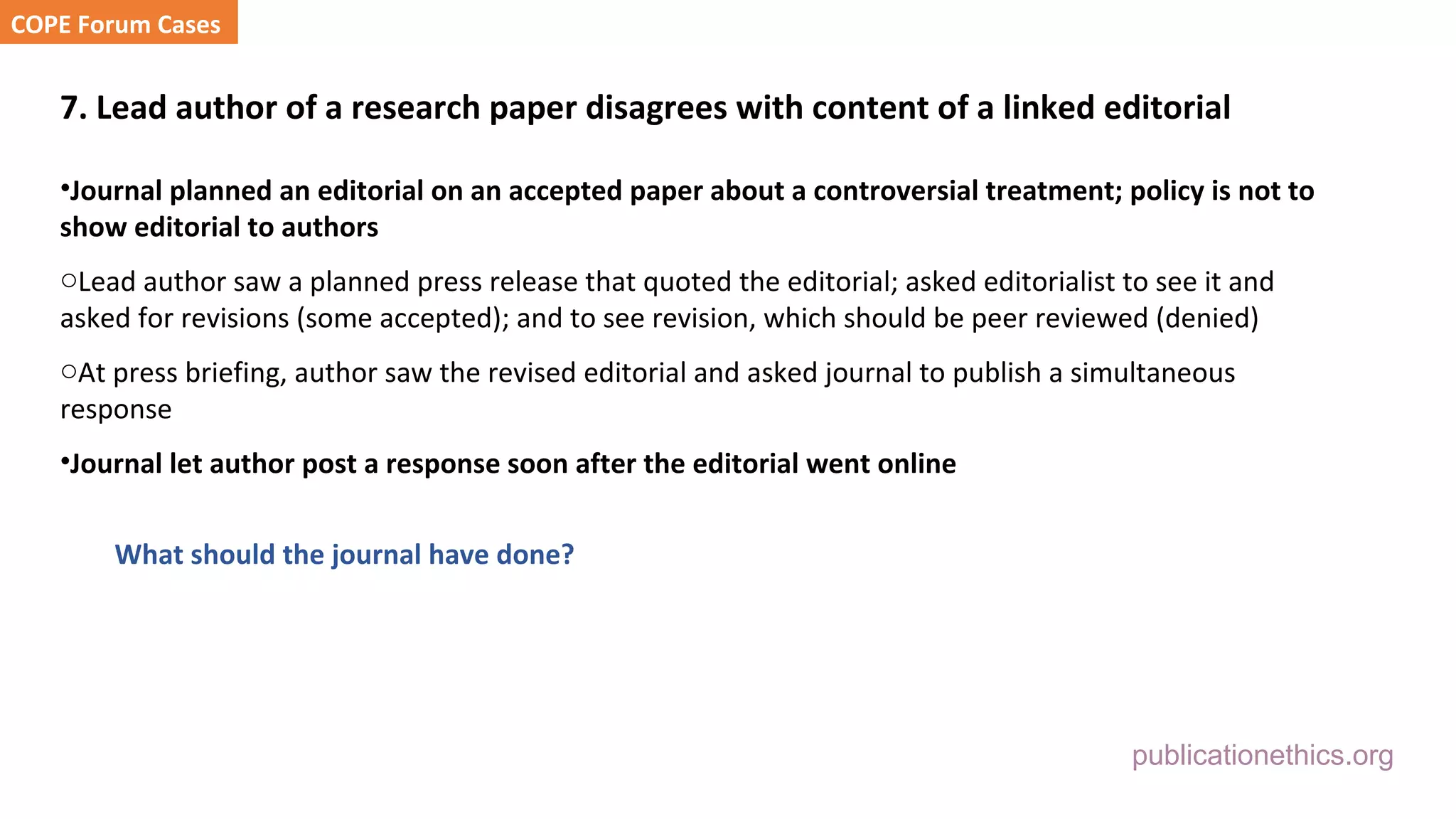 publicationethics.org
7. Lead author of a research paper disagrees with content of a linked editorial
•Journal planned an editorial on an accepted paper about a controversial treatment; policy is not to
show editorial to authors
oLead author saw a planned press release that quoted the editorial; asked editorialist to see it and
asked for revisions (some accepted); and to see revision, which should be peer reviewed (denied)
oAt press briefing, author saw the revised editorial and asked journal to publish a simultaneous
response
•Journal let author post a response soon after the editorial went online
What should the journal have done?
COPE Forum Cases
 
