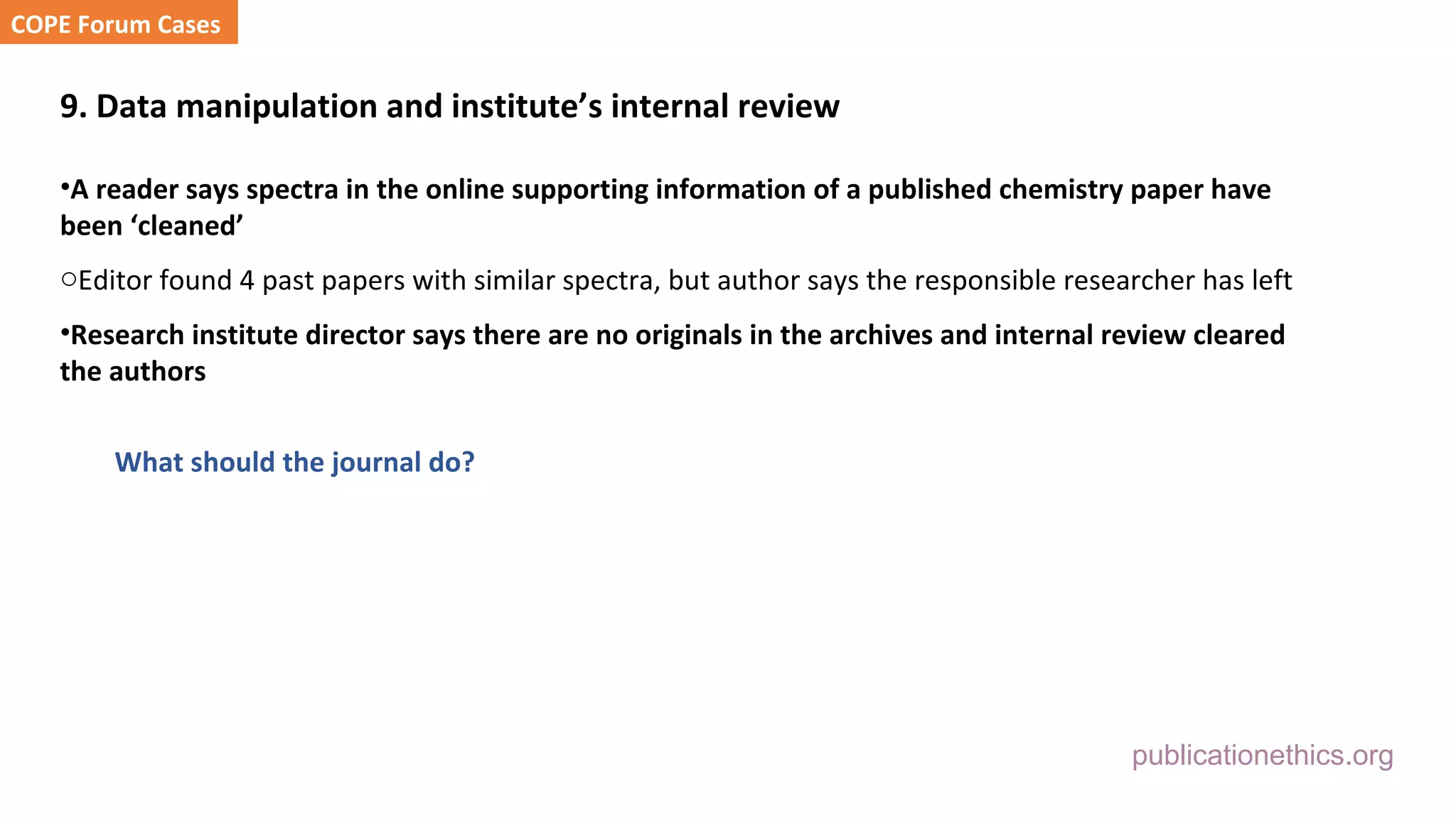 publicationethics.org
9. Data manipulation and institute’s internal review
•A reader says spectra in the online supporting information of a published chemistry paper have
been ‘cleaned’
oEditor found 4 past papers with similar spectra, but author says the responsible researcher has left
•Research institute director says there are no originals in the archives and internal review cleared
the authors
What should the journal do?
COPE Forum Cases
 
