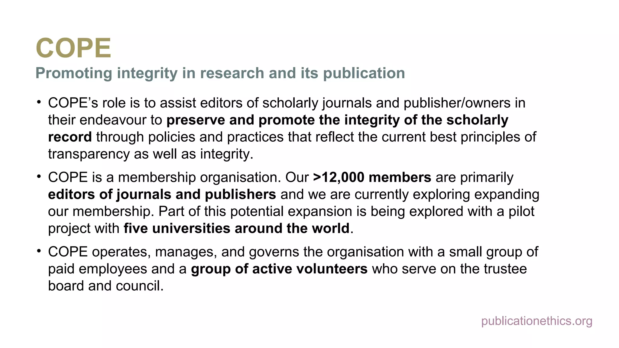 publicationethics.org
COPE
Promoting integrity in research and its publication
• COPE’s role is to assist editors of scholarly journals and publisher/owners in
their endeavour to preserve and promote the integrity of the scholarly
record through policies and practices that reflect the current best principles of
transparency as well as integrity.
• COPE is a membership organisation. Our >12,000 members are primarily
editors of journals and publishers and we are currently exploring expanding
our membership. Part of this potential expansion is being explored with a pilot
project with five universities around the world.
• COPE operates, manages, and governs the organisation with a small group of
paid employees and a group of active volunteers who serve on the trustee
board and council.
 