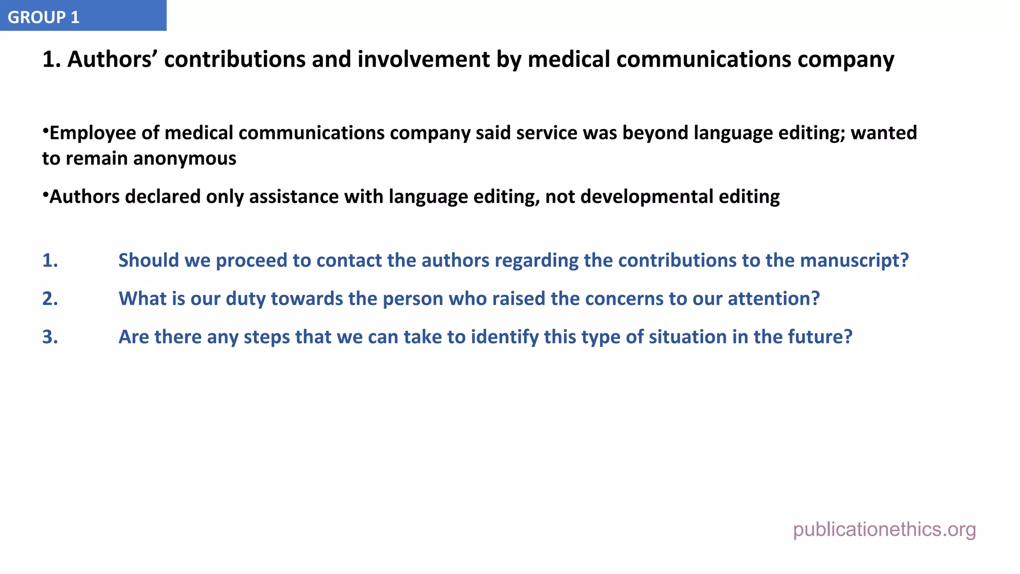 publicationethics.org
1. Authors’ contributions and involvement by medical communications company
•Employee of medical communications company said service was beyond language editing; wanted
to remain anonymous
•Authors declared only assistance with language editing, not developmental editing
1. Should we proceed to contact the authors regarding the contributions to the manuscript?
2. What is our duty towards the person who raised the concerns to our attention?
3. Are there any steps that we can take to identify this type of situation in the future?
GROUP 1
 
