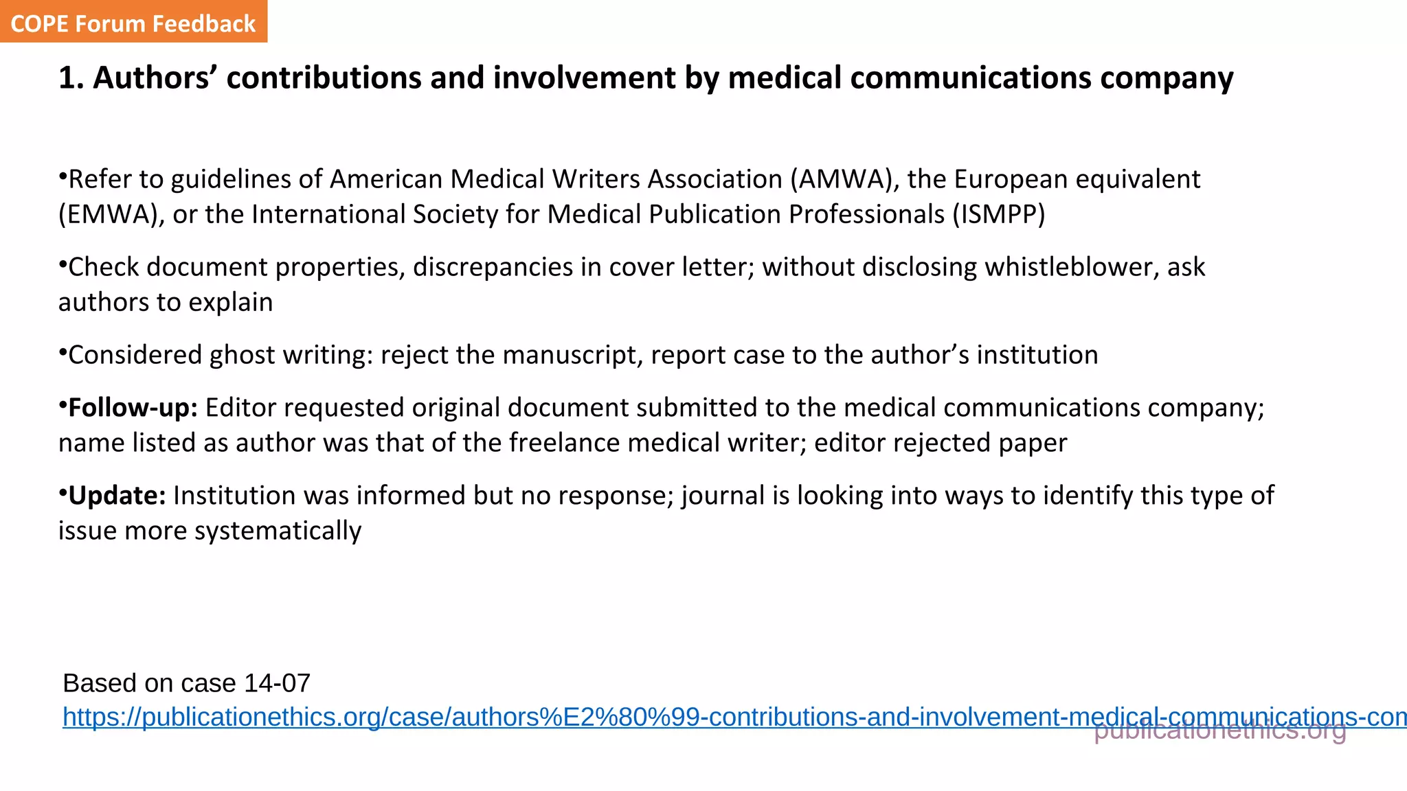 publicationethics.org
1. Authors’ contributions and involvement by medical communications company
•Refer to guidelines of American Medical Writers Association (AMWA), the European equivalent
(EMWA), or the International Society for Medical Publication Professionals (ISMPP)
•Check document properties, discrepancies in cover letter; without disclosing whistleblower, ask
authors to explain
•Considered ghost writing: reject the manuscript, report case to the author’s institution
•Follow-up: Editor requested original document submitted to the medical communications company;
name listed as author was that of the freelance medical writer; editor rejected paper
•Update: Institution was informed but no response; journal is looking into ways to identify this type of
issue more systematically
COPE Forum Feedback
Based on case 14-07
https://publicationethics.org/case/authors%E2%80%99-contributions-and-involvement-medical-communications-com
 