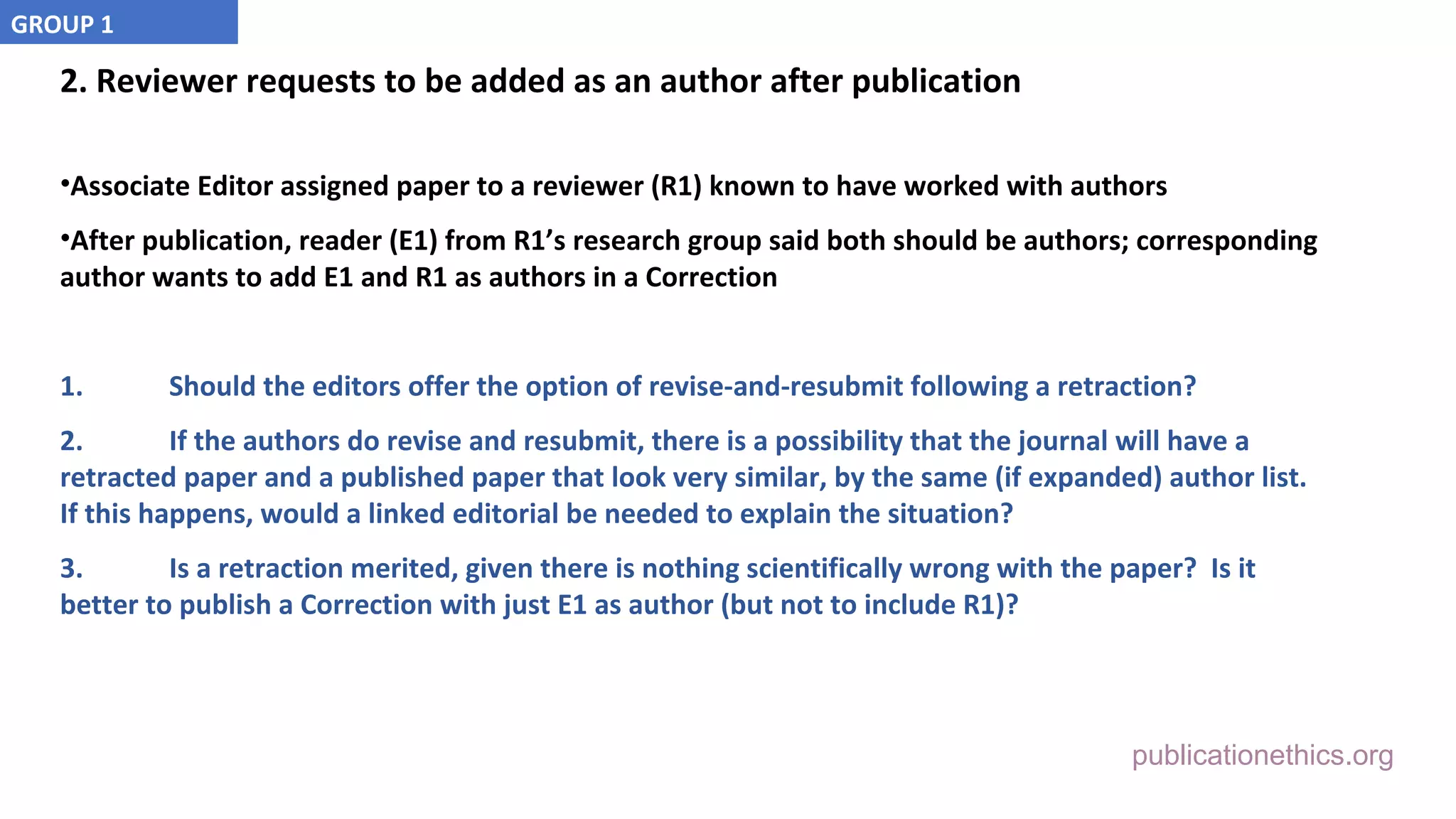 publicationethics.org
2. Reviewer requests to be added as an author after publication
•Associate Editor assigned paper to a reviewer (R1) known to have worked with authors
•After publication, reader (E1) from R1’s research group said both should be authors; corresponding
author wants to add E1 and R1 as authors in a Correction
1. Should the editors offer the option of revise-and-resubmit following a retraction?
2. If the authors do revise and resubmit, there is a possibility that the journal will have a
retracted paper and a published paper that look very similar, by the same (if expanded) author list.
If this happens, would a linked editorial be needed to explain the situation?
3. Is a retraction merited, given there is nothing scientifically wrong with the paper? Is it
better to publish a Correction with just E1 as author (but not to include R1)?
GROUP 1
 
