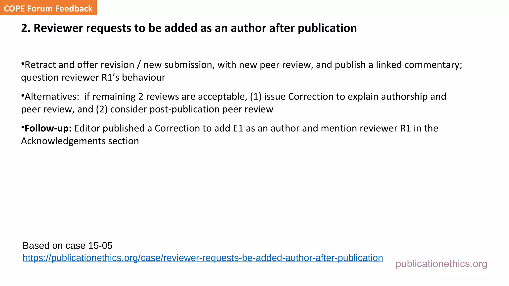 publicationethics.org
2. Reviewer requests to be added as an author after publication
•Retract and offer revision / new submission, with new peer review, and publish a linked commentary;
question reviewer R1’s behaviour
•Alternatives: if remaining 2 reviews are acceptable, (1) issue Correction to explain authorship and
peer review, and (2) consider post-publication peer review
•Follow-up: Editor published a Correction to add E1 as an author and mention reviewer R1 in the
Acknowledgements section
COPE Forum Feedback
Based on case 15-05
https://publicationethics.org/case/reviewer-requests-be-added-author-after-publication
 