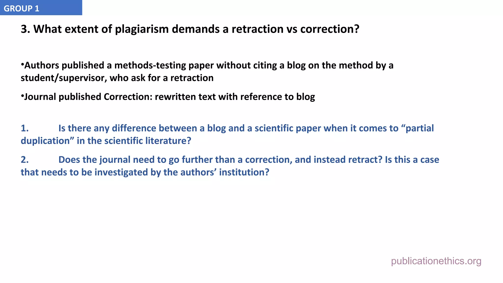 publicationethics.org
3. What extent of plagiarism demands a retraction vs correction?
•Authors published a methods-testing paper without citing a blog on the method by a
student/supervisor, who ask for a retraction
•Journal published Correction: rewritten text with reference to blog
1. Is there any difference between a blog and a scientific paper when it comes to “partial
duplication” in the scientific literature?
2. Does the journal need to go further than a correction, and instead retract? Is this a case
that needs to be investigated by the authors’ institution?
GROUP 1
 