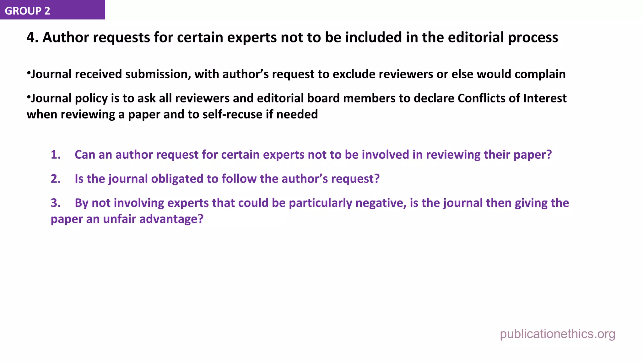 publicationethics.org
4. Author requests for certain experts not to be included in the editorial process
•Journal received submission, with author’s request to exclude reviewers or else would complain
•Journal policy is to ask all reviewers and editorial board members to declare Conflicts of Interest
when reviewing a paper and to self-recuse if needed
1. Can an author request for certain experts not to be involved in reviewing their paper?
2. Is the journal obligated to follow the author’s request?
3. By not involving experts that could be particularly negative, is the journal then giving the
paper an unfair advantage?
GROUP 2
 