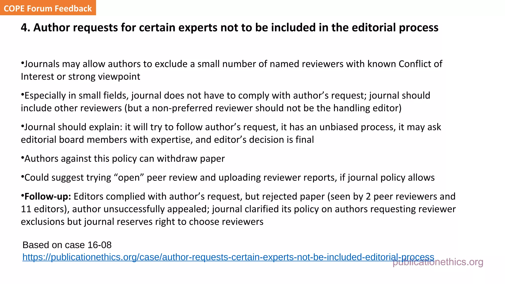publicationethics.org
4. Author requests for certain experts not to be included in the editorial process
•Journals may allow authors to exclude a small number of named reviewers with known Conflict of
Interest or strong viewpoint
•Especially in small fields, journal does not have to comply with author’s request; journal should
include other reviewers (but a non-preferred reviewer should not be the handling editor)
•Journal should explain: it will try to follow author’s request, it has an unbiased process, it may ask
editorial board members with expertise, and editor’s decision is final
•Authors against this policy can withdraw paper
•Could suggest trying “open” peer review and uploading reviewer reports, if journal policy allows
•Follow-up: Editors complied with author’s request, but rejected paper (seen by 2 peer reviewers and
11 editors), author unsuccessfully appealed; journal clarified its policy on authors requesting reviewer
exclusions but journal reserves right to choose reviewers
COPE Forum Feedback
Based on case 16-08
https://publicationethics.org/case/author-requests-certain-experts-not-be-included-editorial-process
 