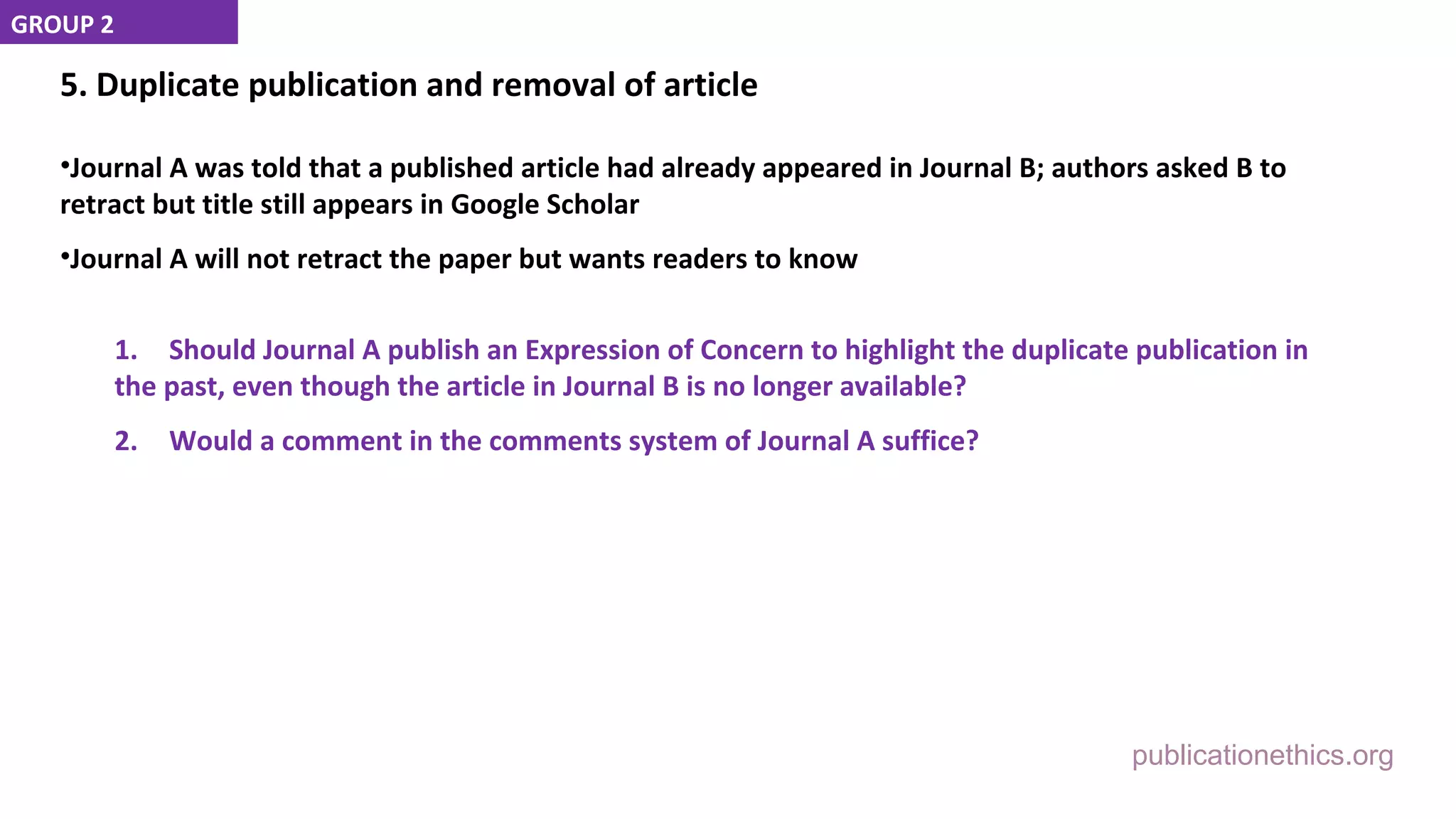 publicationethics.org
5. Duplicate publication and removal of article
•Journal A was told that a published article had already appeared in Journal B; authors asked B to
retract but title still appears in Google Scholar
•Journal A will not retract the paper but wants readers to know
1. Should Journal A publish an Expression of Concern to highlight the duplicate publication in
the past, even though the article in Journal B is no longer available?
2. Would a comment in the comments system of Journal A suffice?
GROUP 2
 