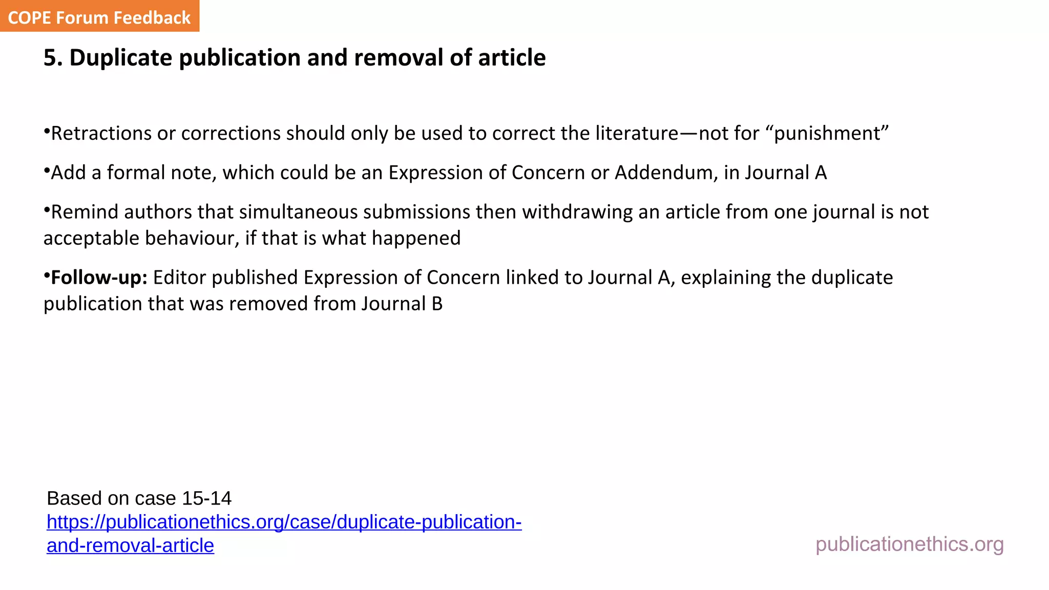 publicationethics.org
5. Duplicate publication and removal of article
•Retractions or corrections should only be used to correct the literature—not for “punishment”
•Add a formal note, which could be an Expression of Concern or Addendum, in Journal A
•Remind authors that simultaneous submissions then withdrawing an article from one journal is not
acceptable behaviour, if that is what happened
•Follow-up: Editor published Expression of Concern linked to Journal A, explaining the duplicate
publication that was removed from Journal B
COPE Forum Feedback
Based on case 15-14
https://publicationethics.org/case/duplicate-publication-
and-removal-article
 