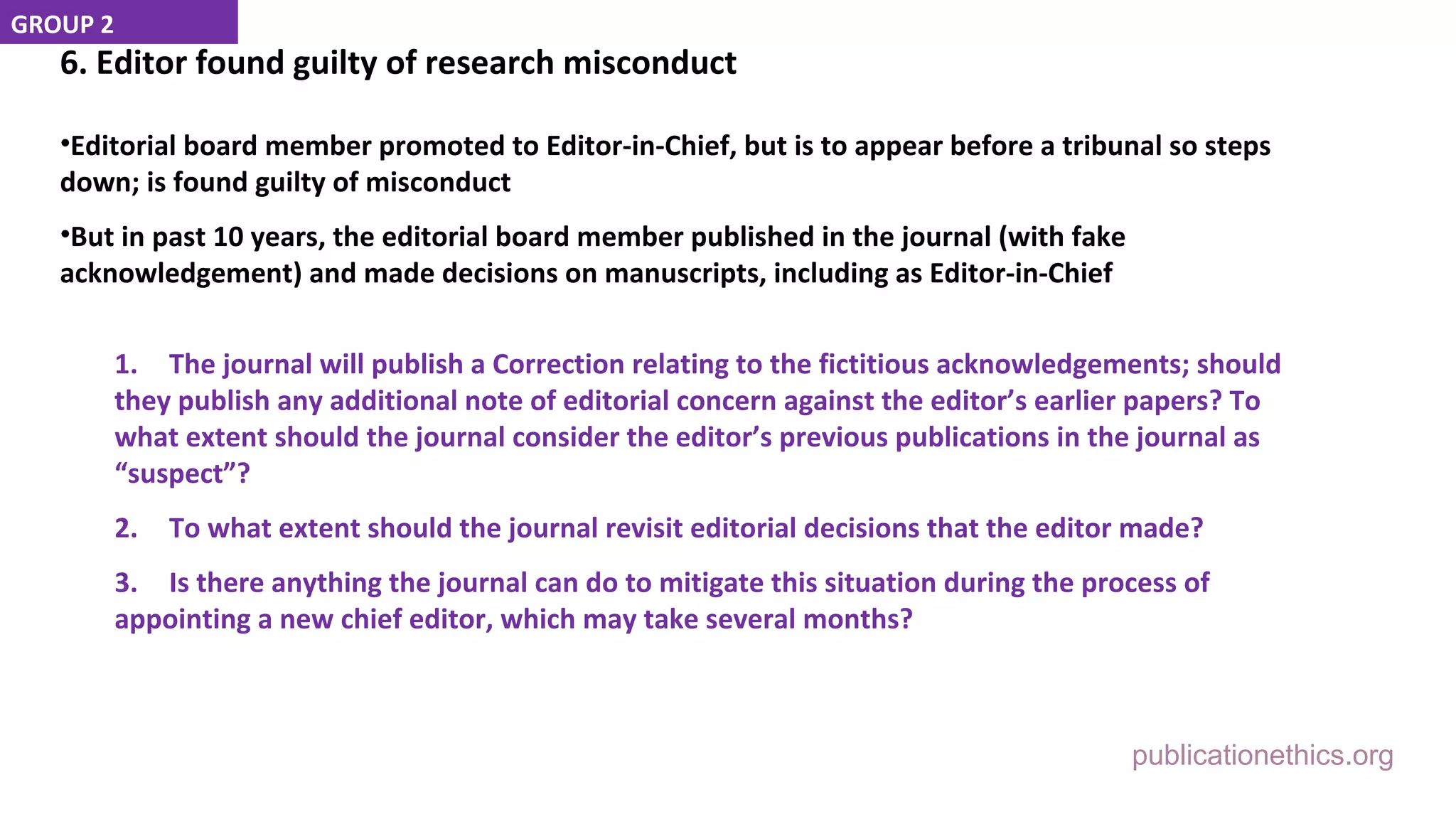 publicationethics.org
6. Editor found guilty of research misconduct
•Editorial board member promoted to Editor-in-Chief, but is to appear before a tribunal so steps
down; is found guilty of misconduct
•But in past 10 years, the editorial board member published in the journal (with fake
acknowledgement) and made decisions on manuscripts, including as Editor-in-Chief
1. The journal will publish a Correction relating to the fictitious acknowledgements; should
they publish any additional note of editorial concern against the editor’s earlier papers? To
what extent should the journal consider the editor’s previous publications in the journal as
“suspect”?
2. To what extent should the journal revisit editorial decisions that the editor made?
3. Is there anything the journal can do to mitigate this situation during the process of
appointing a new chief editor, which may take several months?
GROUP 2
 