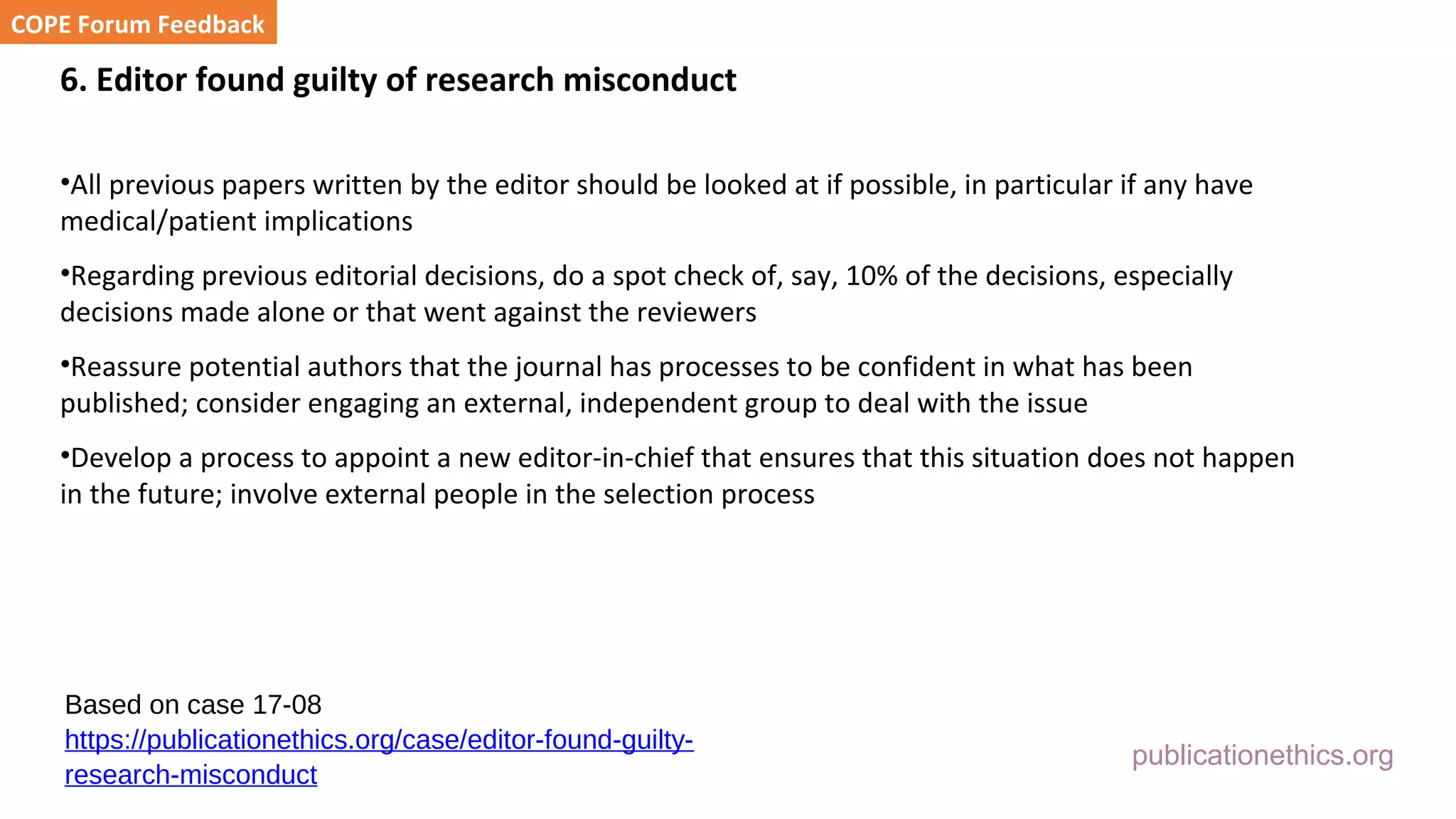 publicationethics.org
6. Editor found guilty of research misconduct
•All previous papers written by the editor should be looked at if possible, in particular if any have
medical/patient implications
•Regarding previous editorial decisions, do a spot check of, say, 10% of the decisions, especially
decisions made alone or that went against the reviewers
•Reassure potential authors that the journal has processes to be confident in what has been
published; consider engaging an external, independent group to deal with the issue
•Develop a process to appoint a new editor-in-chief that ensures that this situation does not happen
in the future; involve external people in the selection process
COPE Forum Feedback
Based on case 17-08
https://publicationethics.org/case/editor-found-guilty-
research-misconduct
 