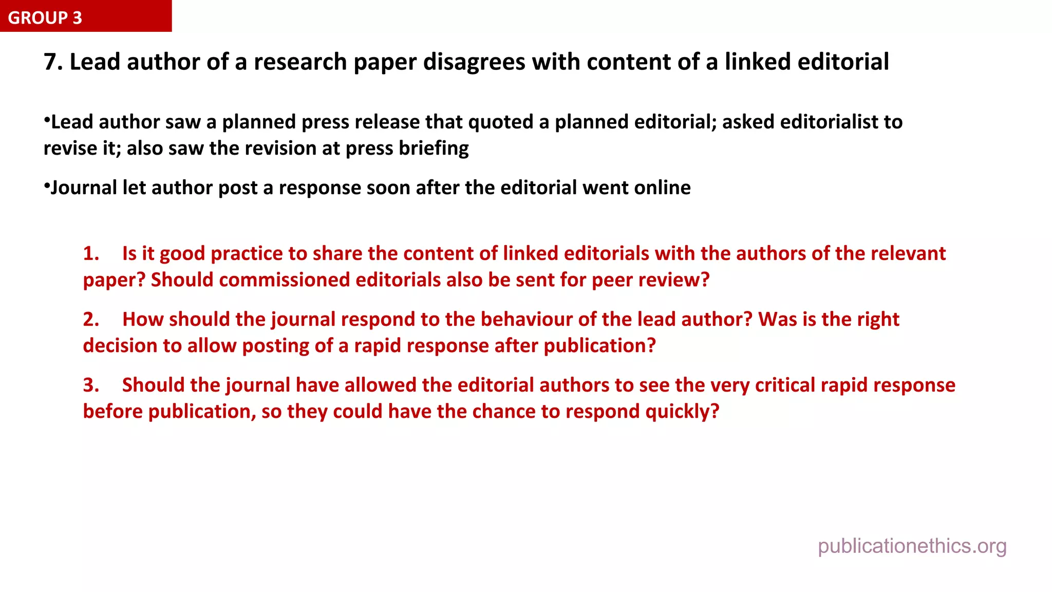 publicationethics.org
7. Lead author of a research paper disagrees with content of a linked editorial
•Lead author saw a planned press release that quoted a planned editorial; asked editorialist to
revise it; also saw the revision at press briefing
•Journal let author post a response soon after the editorial went online
1. Is it good practice to share the content of linked editorials with the authors of the relevant
paper? Should commissioned editorials also be sent for peer review?
2. How should the journal respond to the behaviour of the lead author? Was is the right
decision to allow posting of a rapid response after publication?
3. Should the journal have allowed the editorial authors to see the very critical rapid response
before publication, so they could have the chance to respond quickly?
GROUP 3
 
