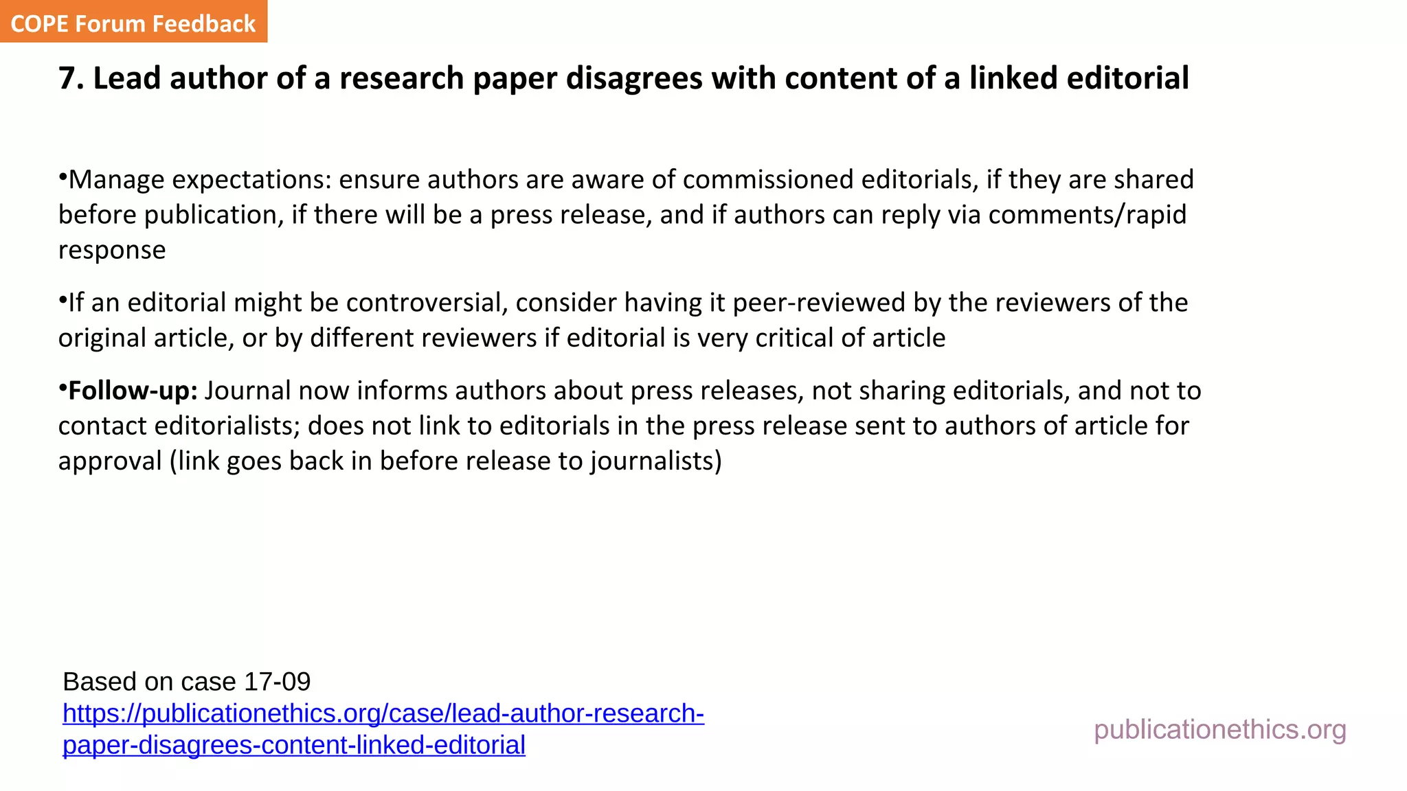 publicationethics.org
7. Lead author of a research paper disagrees with content of a linked editorial
•Manage expectations: ensure authors are aware of commissioned editorials, if they are shared
before publication, if there will be a press release, and if authors can reply via comments/rapid
response
•If an editorial might be controversial, consider having it peer-reviewed by the reviewers of the
original article, or by different reviewers if editorial is very critical of article
•Follow-up: Journal now informs authors about press releases, not sharing editorials, and not to
contact editorialists; does not link to editorials in the press release sent to authors of article for
approval (link goes back in before release to journalists)
COPE Forum Feedback
Based on case 17-09
https://publicationethics.org/case/lead-author-research-
paper-disagrees-content-linked-editorial
 