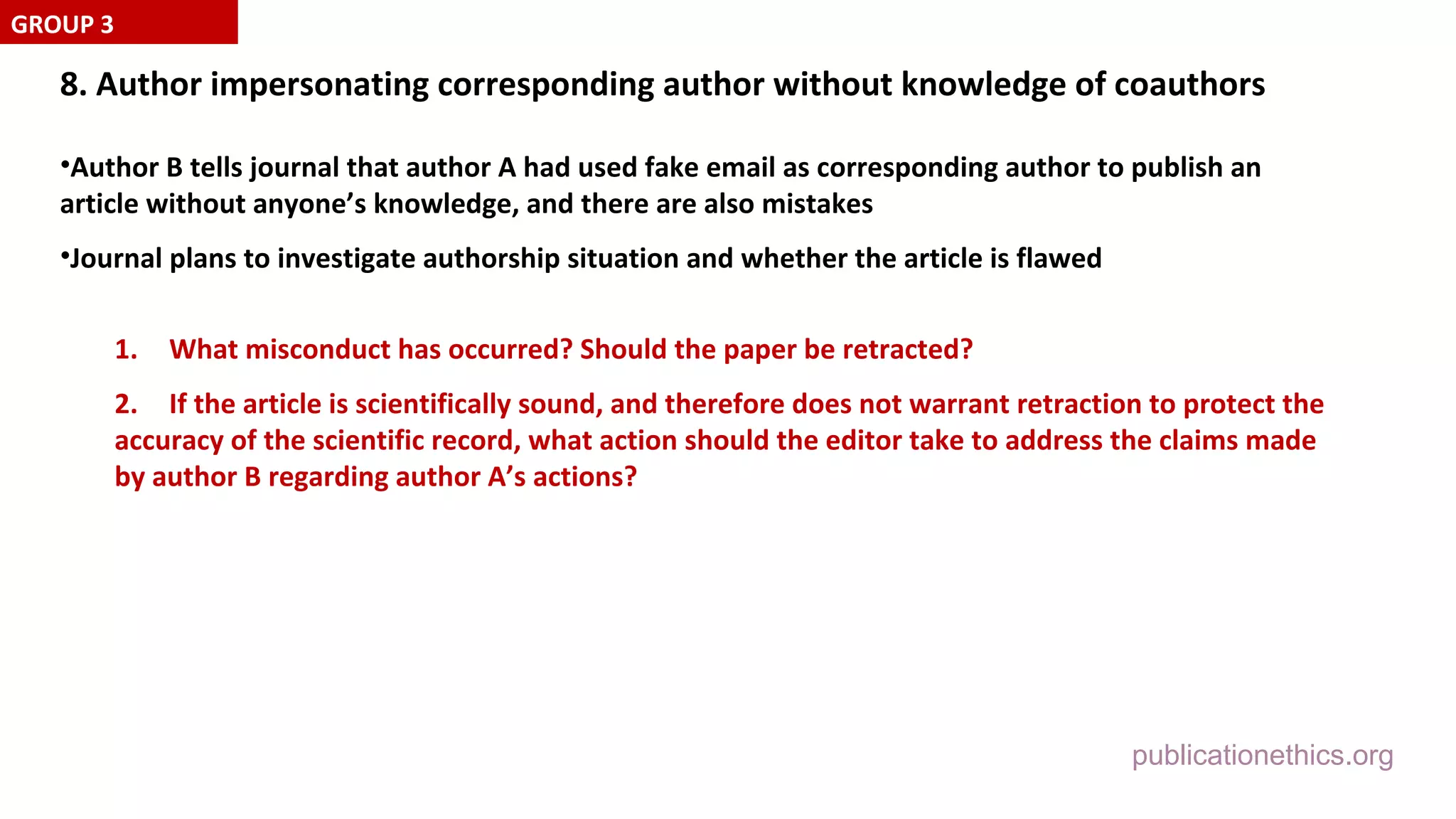 publicationethics.org
8. Author impersonating corresponding author without knowledge of coauthors
•Author B tells journal that author A had used fake email as corresponding author to publish an
article without anyone’s knowledge, and there are also mistakes
•Journal plans to investigate authorship situation and whether the article is flawed
1. What misconduct has occurred? Should the paper be retracted?
2. If the article is scientifically sound, and therefore does not warrant retraction to protect the
accuracy of the scientific record, what action should the editor take to address the claims made
by author B regarding author A’s actions?
GROUP 3
 
