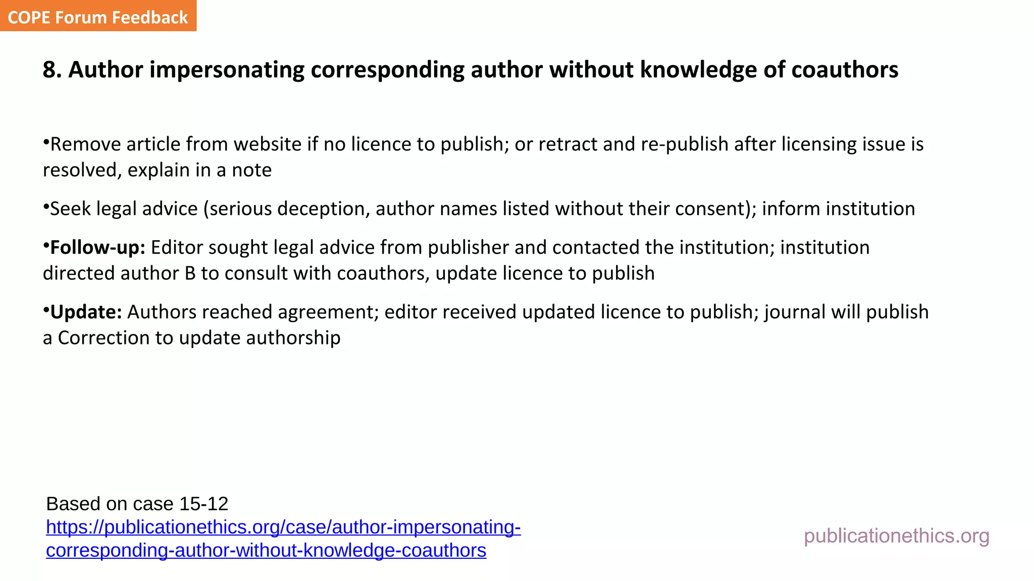 publicationethics.org
8. Author impersonating corresponding author without knowledge of coauthors
•Remove article from website if no licence to publish; or retract and re-publish after licensing issue is
resolved, explain in a note
•Seek legal advice (serious deception, author names listed without their consent); inform institution
•Follow-up: Editor sought legal advice from publisher and contacted the institution; institution
directed author B to consult with coauthors, update licence to publish
•Update: Authors reached agreement; editor received updated licence to publish; journal will publish
a Correction to update authorship
COPE Forum Feedback
Based on case 15-12
https://publicationethics.org/case/author-impersonating-
corresponding-author-without-knowledge-coauthors
 