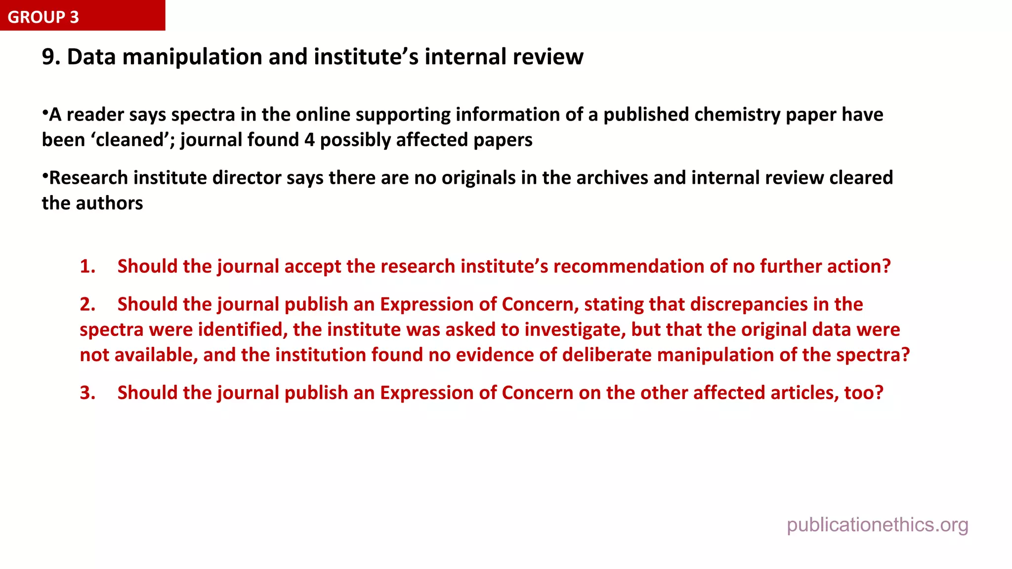 publicationethics.org
9. Data manipulation and institute’s internal review
•A reader says spectra in the online supporting information of a published chemistry paper have
been ‘cleaned’; journal found 4 possibly affected papers
•Research institute director says there are no originals in the archives and internal review cleared
the authors
1. Should the journal accept the research institute’s recommendation of no further action?
2. Should the journal publish an Expression of Concern, stating that discrepancies in the
spectra were identified, the institute was asked to investigate, but that the original data were
not available, and the institution found no evidence of deliberate manipulation of the spectra?
3. Should the journal publish an Expression of Concern on the other affected articles, too?
GROUP 3
 