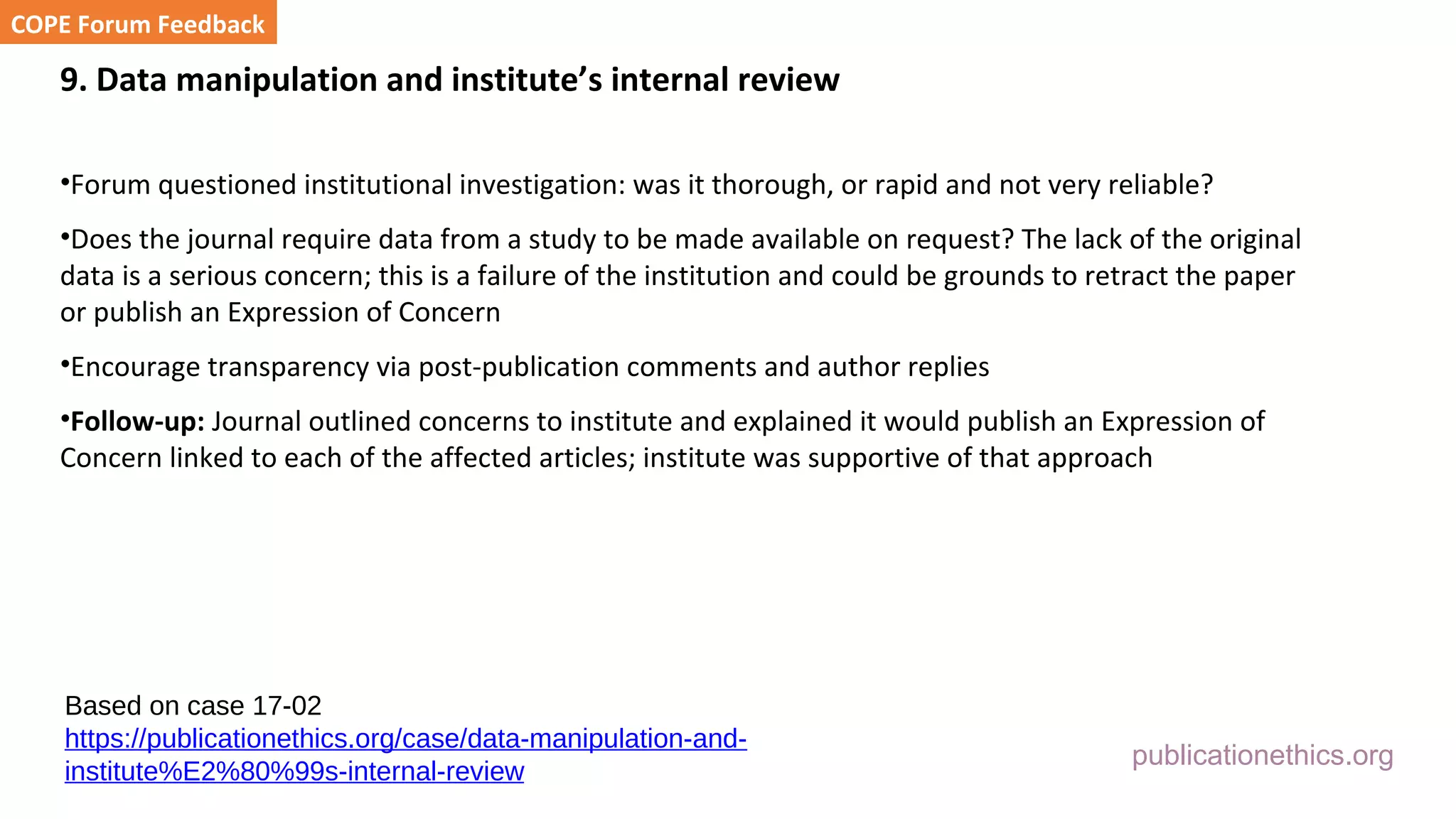publicationethics.org
9. Data manipulation and institute’s internal review
•Forum questioned institutional investigation: was it thorough, or rapid and not very reliable?
•Does the journal require data from a study to be made available on request? The lack of the original
data is a serious concern; this is a failure of the institution and could be grounds to retract the paper
or publish an Expression of Concern
•Encourage transparency via post-publication comments and author replies
•Follow-up: Journal outlined concerns to institute and explained it would publish an Expression of
Concern linked to each of the affected articles; institute was supportive of that approach
COPE Forum Feedback
Based on case 17-02
https://publicationethics.org/case/data-manipulation-and-
institute%E2%80%99s-internal-review
 
