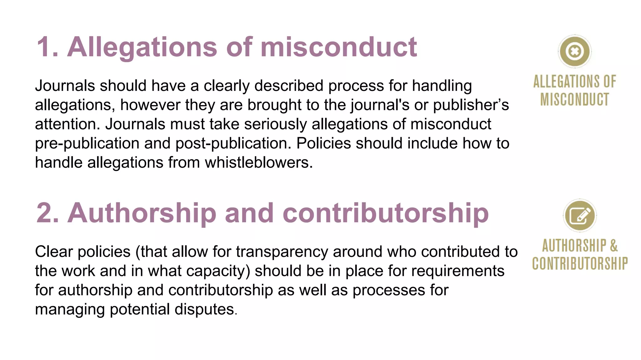 1. Allegations of misconduct
Journals should have a clearly described process for handling
allegations, however they are brought to the journal's or publisher’s
attention. Journals must take seriously allegations of misconduct
pre-publication and post-publication. Policies should include how to
handle allegations from whistleblowers.
2. Authorship and contributorship
Clear policies (that allow for transparency around who contributed to
the work and in what capacity) should be in place for requirements
for authorship and contributorship as well as processes for
managing potential disputes.
 