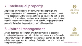 publicationethics.org
7. Intellectual property
All policies on intellectual property, including copyright and
publishing licenses, should be clearly described. In addition, any
costs associated with publishing should be obvious to authors and
readers. Policies should be clear on what counts as prepublication
that will preclude consideration. What constitutes plagiarism and
redundant/overlapping publication should be specified.
8. Journal management
A well-described and implemented infrastructure is essential,
including the business model, policies, processes and software for
efficient running of an editorially independent journal, as well as the
efficient management and training of editorial boards and editorial
and publishing staff.
 