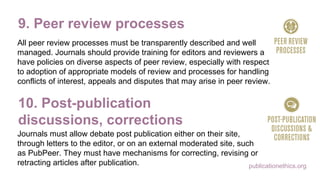 publicationethics.org
9. Peer review processes
All peer review processes must be transparently described and well
managed. Journals should provide training for editors and reviewers and
have policies on diverse aspects of peer review, especially with respect
to adoption of appropriate models of review and processes for handling
conflicts of interest, appeals and disputes that may arise in peer review.
10. Post-publication
discussions, corrections
Journals must allow debate post publication either on their site,
through letters to the editor, or on an external moderated site, such
as PubPeer. They must have mechanisms for correcting, revising or
retracting articles after publication.
 