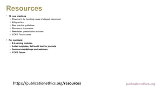 https://publicationethics.org/resources
• 10 core practices
o Flowcharts for handling cases of alleged misconduct
o Infographics
o Best practice guidelines
o Discussion documents
o Newsletter, presentation archives
o COPE Forum cases
• For members:
– E-Learning modules
– Letter templates, Self-audit tool for journals
– Seminars/workshops and webinars
– COPE Forum
publicationethics.org
Resources
 