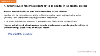 publicationethics.org
4. Author requests for certain experts not to be included in the editorial process
•Journal received submission, with author’s request to exclude reviewers
oAuthor said the paper disagreed with a published guideline paper, so the guideline authors
(including some of the editorial board) should not be reviewers
oThe author has had rejections before; would complain if peer review seemed biased
•Journal policy is to ask all reviewers and editorial board members to declare Conflicts of Interest
when reviewing a paper and to self-recuse if needed
What should the journal do?
COPE Forum Cases
 