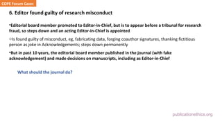 publicationethics.org
6. Editor found guilty of research misconduct
•Editorial board member promoted to Editor-in-Chief, but is to appear before a tribunal for research
fraud, so steps down and an acting Editor-in-Chief is appointed
oIs found guilty of misconduct, eg, fabricating data, forging coauthor signatures, thanking fictitious
person as joke in Acknowledgements; steps down permanently
•But in past 10 years, the editorial board member published in the journal (with fake
acknowledgement) and made decisions on manuscripts, including as Editor-in-Chief
What should the journal do?
COPE Forum Cases
 