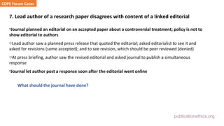 publicationethics.org
7. Lead author of a research paper disagrees with content of a linked editorial
•Journal planned an editorial on an accepted paper about a controversial treatment; policy is not to
show editorial to authors
oLead author saw a planned press release that quoted the editorial; asked editorialist to see it and
asked for revisions (some accepted); and to see revision, which should be peer reviewed (denied)
oAt press briefing, author saw the revised editorial and asked journal to publish a simultaneous
response
•Journal let author post a response soon after the editorial went online
What should the journal have done?
COPE Forum Cases
 