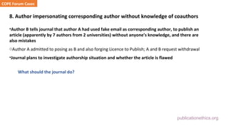 publicationethics.org
8. Author impersonating corresponding author without knowledge of coauthors
•Author B tells journal that author A had used fake email as corresponding author, to publish an
article (apparently by 7 authors from 2 universities) without anyone’s knowledge, and there are
also mistakes
oAuthor A admitted to posing as B and also forging Licence to Publish; A and B request withdrawal
•Journal plans to investigate authorship situation and whether the article is flawed
What should the journal do?
COPE Forum Cases
 
