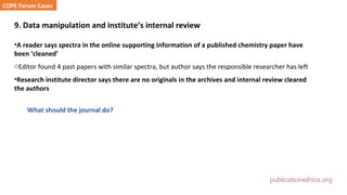 publicationethics.org
9. Data manipulation and institute’s internal review
•A reader says spectra in the online supporting information of a published chemistry paper have
been ‘cleaned’
oEditor found 4 past papers with similar spectra, but author says the responsible researcher has left
•Research institute director says there are no originals in the archives and internal review cleared
the authors
What should the journal do?
COPE Forum Cases
 