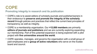 publicationethics.org
COPE
Promoting integrity in research and its publication
• COPE’s role is to assist editors of scholarly journals and publisher/owners in
their endeavour to preserve and promote the integrity of the scholarly
record through policies and practices that reflect the current best principles of
transparency as well as integrity.
• COPE is a membership organisation. Our >12,000 members are primarily
editors of journals and publishers and we are currently exploring expanding
our membership. Part of this potential expansion is being explored with a pilot
project with five universities around the world.
• COPE operates, manages, and governs the organisation with a small group of
paid employees and a group of active volunteers who serve on the trustee
board and council.
 