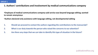 publicationethics.org
1. Authors’ contributions and involvement by medical communications company
•Employee of medical communications company said service was beyond language editing; wanted
to remain anonymous
•Authors declared only assistance with language editing, not developmental editing
1. Should we proceed to contact the authors regarding the contributions to the manuscript?
2. What is our duty towards the person who raised the concerns to our attention?
3. Are there any steps that we can take to identify this type of situation in the future?
GROUP 1
 