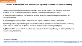 publicationethics.org
1. Authors’ contributions and involvement by medical communications company
•Refer to guidelines of American Medical Writers Association (AMWA), the European equivalent
(EMWA), or the International Society for Medical Publication Professionals (ISMPP)
•Check document properties, discrepancies in cover letter; without disclosing whistleblower, ask
authors to explain
•Considered ghost writing: reject the manuscript, report case to the author’s institution
•Follow-up: Editor requested original document submitted to the medical communications company;
name listed as author was that of the freelance medical writer; editor rejected paper
•Update: Institution was informed but no response; journal is looking into ways to identify this type of
issue more systematically
COPE Forum Feedback
Based on case 14-07
https://publicationethics.org/case/authors%E2%80%99-contributions-and-involvement-medical-communications-com
 