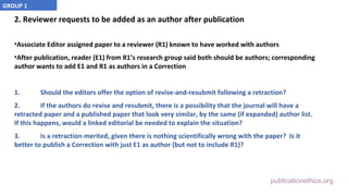 publicationethics.org
2. Reviewer requests to be added as an author after publication
•Associate Editor assigned paper to a reviewer (R1) known to have worked with authors
•After publication, reader (E1) from R1’s research group said both should be authors; corresponding
author wants to add E1 and R1 as authors in a Correction
1. Should the editors offer the option of revise-and-resubmit following a retraction?
2. If the authors do revise and resubmit, there is a possibility that the journal will have a
retracted paper and a published paper that look very similar, by the same (if expanded) author list.
If this happens, would a linked editorial be needed to explain the situation?
3. Is a retraction merited, given there is nothing scientifically wrong with the paper? Is it
better to publish a Correction with just E1 as author (but not to include R1)?
GROUP 1
 