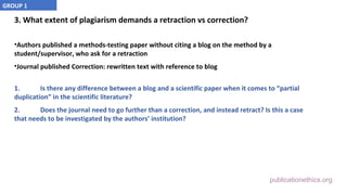 publicationethics.org
3. What extent of plagiarism demands a retraction vs correction?
•Authors published a methods-testing paper without citing a blog on the method by a
student/supervisor, who ask for a retraction
•Journal published Correction: rewritten text with reference to blog
1. Is there any difference between a blog and a scientific paper when it comes to “partial
duplication” in the scientific literature?
2. Does the journal need to go further than a correction, and instead retract? Is this a case
that needs to be investigated by the authors’ institution?
GROUP 1
 