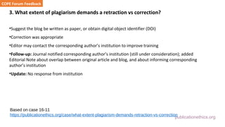 publicationethics.org
3. What extent of plagiarism demands a retraction vs correction?
•Suggest the blog be written as paper, or obtain digital object identifier (DOI)
•Correction was appropriate
•Editor may contact the corresponding author’s institution to improve training
•Follow-up: Journal notified corresponding author’s institution (still under consideration); added
Editorial Note about overlap between original article and blog, and about informing corresponding
author’s institution
•Update: No response from institution
COPE Forum Feedback
Based on case 16-11
https://publicationethics.org/case/what-extent-plagiarism-demands-retraction-vs-correction
 